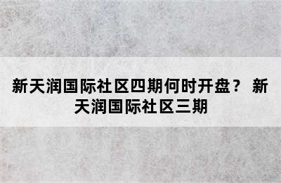 新天润国际社区四期何时开盘？ 新天润国际社区三期